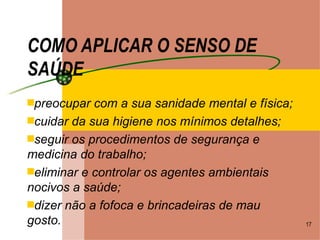 COMO APLICAR O SENSO DE SAÚDE preocupar com a sua sanidade mental e física; cuidar da sua higiene nos mínimos detalhes; seguir os procedimentos de segurança e medicina do trabalho; eliminar e controlar os agentes ambientais nocivos a saúde; dizer não a fofoca e brincadeiras de mau gosto. 