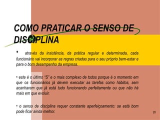 COMO PRATICAR O SENSO DE DISCIPLINA   através da insistência, da prática regular e determinada, cada funcionário vai incorporar as regras criadas para o seu próprio bem-estar e para o bom desempenho da empresa. este é o último “S” e o mais complexo de todos porque é o momento em que os funcionários já devem executar as tarefas como hábitos, sem acanharem que já está tudo funcionando perfeitamente ou que não há mais em que evoluir. o senso de disciplina requer constante aperfeiçoamento: se está bom pode ficar ainda melhor. 