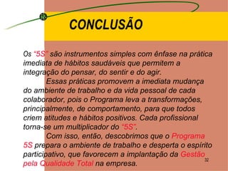 CONCLUSÃO Os   “5S”  são instrumentos simples com ênfase na prática imediata de hábitos saudáveis que permitem a integração do pensar, do sentir e do agir. Essas práticas promovem a imediata mudança do ambiente de trabalho e da vida pessoal de cada colaborador, pois o Programa leva a transformações, principalmente, de comportamento, para que todos criem atitudes e hábitos positivos. Cada profissional torna-se um multiplicador do  “5S” . Com isso, então, descobrimos que o  Programa 5S  prepara o ambiente de trabalho e desperta o espírito participativo, que favorecem a implantação da  Gestão pela Qualidade Total  na empresa.  