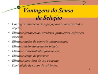 Conseguir liberação de espaço para os mais variados objetos; Eliminar ferramentas, armários, prateleiras, cofres em excesso; Eliminar dados de controle ultrapassados; Eliminar acúmulo de dados inúteis; Eliminar sobressalentes fora de uso; Eliminar tempo de procura; Eliminar itens fora de uso e sucata; Diminuição de riscos de acidentes. Vantagens do Senso  de Seleção 