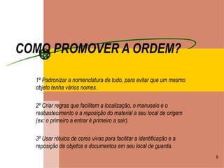 COMO PROMOVER A ORDEM? 1º Padronizar a nomenclatura de tudo, para evitar que um mesmo objeto tenha vários nomes. 2º Criar regras que facilitem a localização, o manuseio e o reabastecimento e a reposição do material a seu local de origem (ex: o primeiro a entrar é primeiro a sair). 3º Usar rótulos de cores vivas para facilitar a identificação e a reposição de objetos e documentos em seu local de guarda. 