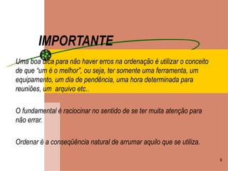 IMPORTANTE Uma boa dica para não haver erros na ordenação é utilizar o conceito de que “um é o melhor”, ou seja, ter somente uma ferramenta, um equipamento, um dia de pendência, uma hora determinada para reuniões, um  arquivo etc.. O fundamental é raciocinar no sentido de se ter muita atenção para não errar. Ordenar é a conseqüência natural de arrumar aquilo que se utiliza. 