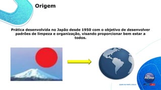 Prática desenvolvida no Japão desde 1950 com o objetivo de desenvolver
padrões de limpeza e organização, visando proporcionar bem estar a
todos.
Origem
 