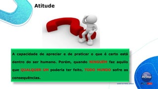 A capacidade de apreciar e de praticar o que é certo está
dentro do ser humano. Porém, quando NINGUÉM faz aquilo
que QUALQUER UM poderia ter feito, TODO MUNDO sofre as
consequências.
Atitude
 