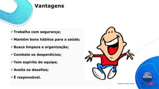 Trabalha com segurança;
Mantém bons hábitos para a saúde;
Busca limpeza e organização;
Combate os desperdícios;
Tem espírito de equipe;
Aceita os desafios;
É responsável.
Vantagens
 