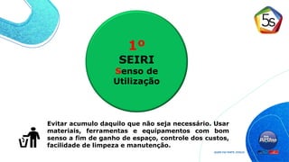 1º
SEIRI
Senso de
Utilização
Evitar acumulo daquilo que não seja necessário. Usar
materiais, ferramentas e equipamentos com bom
senso a fim de ganho de espaço, controle dos custos,
facilidade de limpeza e manutenção.
 