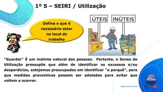 “Guardar" É um instinto natural das pessoas. Portanto, o Senso de
Utilização pressupõe que além de identificar os excessos e/ou
desperdícios, estejamos preocupados em identificar "o porquê“, para
que medidas preventivas possam ser adotadas para evitar que
voltem a ocorrer.
1º S – SEIRI / Utilização
Defina o que é
necessário estar
no local de
trabalho
 