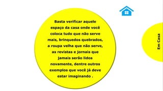 Na
Empresa
Identificando materiais,
equipamentos, ferramentas,
utensílios, informações e
dados necessários e
desnecessários, descartando
ou dando a devida
destinação àquilo
considerado desnecessário
ao exercício das atividades
Em
Casa
Basta verificar aquele
espaço da casa onde você
coloca tudo que não serve
mais, brinquedos quebrados,
a roupa velha que não serve,
as revistas e jornais que
jamais serão lidos
novamente, dentre outros
exemplos que você já deve
estar imaginando .
 