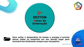 Para evitar o desperdício de tempo e energia é preciso
deixar todos os materiais em seu devido lugar para
encontrá-los facilmente sempre que necessário.
2º
SEITON
Senso de
Ordenação
 