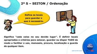 Significa "cada coisa no seu devido lugar". É definir locais
apropriados e critérios para estocar, guardar ou dispor TUDO de
modo a facilitar o uso, manuseio, procura, localização e guarda
de qualquer item.
2º S – SEITON / Ordenação
Defina os locais
para guardar o
que é necessário.
 