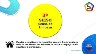 3º
SEISO
Senso de
Limpeza
Manter o ambiente de trabalho sempre limpo ajuda a
reduzir os riscos de acidente e deixa o espaço mais
saudável e agradável.
 