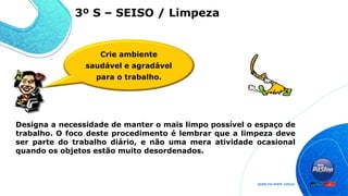 Designa a necessidade de manter o mais limpo possível o espaço de
trabalho. O foco deste procedimento é lembrar que a limpeza deve
ser parte do trabalho diário, e não uma mera atividade ocasional
quando os objetos estão muito desordenados.
3º S – SEISO / Limpeza
Crie ambiente
saudável e agradável
para o trabalho.
 
