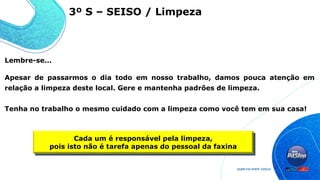 Lembre-se...
Apesar de passarmos o dia todo em nosso trabalho, damos pouca atenção em
relação a limpeza deste local. Gere e mantenha padrões de limpeza.
Tenha no trabalho o mesmo cuidado com a limpeza como você tem em sua casa!
Cada um é responsável pela limpeza,
pois isto não é tarefa apenas do pessoal da faxina
3º S – SEISO / Limpeza
 
