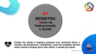 4º
SEIKETSU
Senso de
Padronização
e Saúde
Cuidar da saúde e higiene pessoal traz conforto físico e
mental. Os banheiros, refeitórios, local de trabalho devem
estar sempre limpos para não afetar a saúde de todos.
 