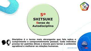 5º
SHITSUKE
Senso de
Autodisciplina
Disciplina é o termo mais abrangente que fala sobre o
cumprimento e comprometimento pessoal. Cada indivíduo
precisa ter padrões éticos e morais para tornar o ambiente
agradável e melhorar as relações humanas.
 