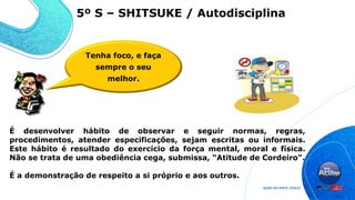 É desenvolver hábito de observar e seguir normas, regras,
procedimentos, atender especificações, sejam escritas ou informais.
Este hábito é resultado do exercício da força mental, moral e física.
Não se trata de uma obediência cega, submissa, “Atitude de Cordeiro".
É a demonstração de respeito a si próprio e aos outros.
Tenha foco, e faça
sempre o seu
melhor.
5º S – SHITSUKE / Autodisciplina
 