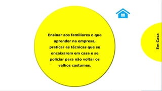 Praticando o SHITSUKE
5º S – SHITSUKE / Autodisciplina
Na
Empresa
Seguir os procedimentos,
regras e normas da
empresa, bem como a
cultura, buscando contribuir
sempre para melhoria do
ambiente de trabalho com
sugestões e instruindo os
colegas com boas práticas.
.
Em
Casa
Ensinar aos familiares o que
aprender na empresa,
praticar as técnicas que se
encaixarem em casa e se
policiar para não voltar os
velhos costumes.
 