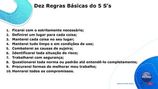1. Ficarei com o estritamente necessário;
2. Definirei um lugar para cada coisa;
3. Manterei cada coisa no seu lugar;
4. Manterei tudo limpo e em condições de uso;
5. Combaterei as causas de sujeira;
6. Identificarei toda situação de risco;
7. Trabalharei com segurança;
8. Questionarei toda norma ou padrão até entendê-lo completamente;
9. Procurarei formas de melhorar meu trabalho;
10. Honrarei todos os compromissos.
Dez Regras Básicas do 5 S’s
 