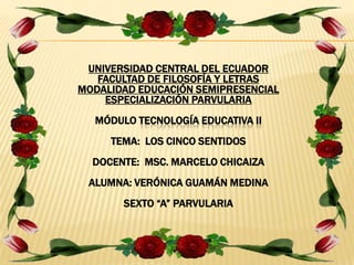UNIVERSIDAD CENTRAL DEL ECUADOR
FACULTAD DE FILOSOFÍA Y LETRAS
MODALIDAD EDUCACIÓN SEMIPRESENCIAL
ESPECIALIZACIÓN PARVULARIA
MÓDULO TECNOLOGÍA EDUCATIVA II
TEMA: LOS CINCO SENTIDOS
DOCENTE: MSC. MARCELO CHICAIZA
ALUMNA: VERÓNICA GUAMÁN MEDINA
SEXTO “A” PARVULARIA
 