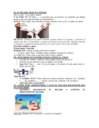 II.- EL PECADO TRAE SU CASTIGO.
Dios es amor- Él no quiere juzgarle
2ª de Pedro 3:9 “El Señor…… es paciente para con nosotros, no queriendo que ninguno
perezca, sino que todos procedan al arrepentimiento.”
Pr.14:12 “Hay camino que al hombre le parece derecho; Pero su fin es camino de muerte.”
Mt.7:13-14 “Entrad por la puerta estrecha; porque ancha es la puerta, y espacioso el
camino que lleva a la perdición, y muchos son los que entran por ella; 14porque estrecha
es la puerta, y angosto el camino que lleva a la vida, y pocos son los que la hallan.”
Pero Dios también es justo.
Él debe juzgar el pecado.
Romanos 6:23 “porque la paga del pecado es muerte”
…… es decir, muerte física y también muerte espiritual (separación de Dios).
La verdad Nro. 3 dice cómo es que Dios tiene la única solución.
III.- JESUCRISTO ES NUESTRO ÚNICO CAMINO AL CIELO.
• No todos los caminos conducen a Dios aunque usted crea que así es.
• El hecho de que usted no lo crea no elimina esta verdad.
• Juan 14:6 “Jesús…… dice: Yo soy el camino, y la verdad, y la vida nadie viene al
Padre, sino por Mí.”
¿Qué hizo El?
• 1ª Corintios 15:3-4 “Cristo murió por nuestros pecados, conforme a las Escrituras,
y ……fue sepultado y …… resucitó al tercer día, conforme a las Escrituras.”
• ¿Qué debe hacer usted ahora?
IV.- USTED DEBE ARREPENTIRSE, Y ESTO ES MÁS QUE RECONOCER QUE
SE ES PECADOR.
• SIGNIFICA ABANDONAR EL PECADO Y ACEPTAR EL
OFRECIMIENTO DE DIOS.
Jesús dijo: Marcos 1:15 “Arrepentíos y creed en el evangelio.”
 