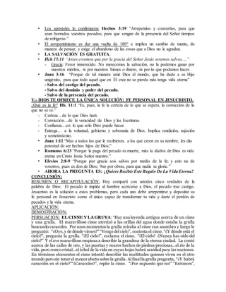 • Los apóstoles lo confirmaron: Hechos 3:19 “Arrepentíos y convertíos, para que
sean borrados vuestros pecados; para que vengan de la presencia del Señor tiempos
de refrigerio.”
• El arrepentimiento es dar una vuelta de 180° e implica un cambio de mente, de
manera de pensar, y exige el abandono de las cosas que a Dios no le agradan.
• LA SALVACIÓN ES GRATUITA.
• Hch.15:11 “Antes creemos que por la gracia del Señor Jesús seremos salvos,…”
- Gracia: Favor inmerecido. No merecemos la salvación, no la podemos ganar por
nuestros méritos, ni por nuestros bienes o dinero, ni por lo que podamos hacer.
• Juan 3:16 “Porque de tal manera amó Dios al mundo, que ha dado a su Hijo
unigénito, para que todo aquel que en Él cree no se pierda más tenga vida eterna”
- Salvo del castigo del pecado.
- Salvo del dominio y poder del pecado.
- Salvo de la presencia del pecado.
V.- DIOS TE OFRECE LA ÚNICA SOLUCIÓN: FE PERSONAL EN JESUCRISTO.
¿Qué es la fe? Hb. 11:1 “Es, pues, la fe la certeza de lo que se espera, la convicción de lo
que no se ve.”
- Certeza…de lo que Dios hará.
- Convicción…de la veracidad de Dios y las Escrituras.
- Confianza…en lo que solo Dios puede hacer.
- Entrega… a la voluntad, gobierno y soberanía de Dios. Implica rendición, sujeción
y sometimiento.
• Juan 1:12 “Mas a todos los que le recibieron, a los que creen en su nombre, les dio
potestad de ser hechos hijos de Dios;”
• Romanos 6:23 “Porque la paga del pecado es muerte, más la dádiva de Dios es vida
eterna en Cristo Jesús Señor nuestro.”
• Efesios 2:8-9 “Porque por gracia sois salvos por medio de la fe; y esto no de
vosotros, pues es don de Dios; 9no por obras, para que nadie se gloríe.”
• AHORA LA PREGUNTA ES: ¿Quiere Recibir Este Regalo De La Vida Eterna?
CONCLUSIÓN:
RESUMEN O RECAPITULACIÓN: Hoy compartí con ustedes cinco verdades de la
palabra de Dios: El pecado le impide al hombre acercarse a Dios, el pecado trae castigo,
Jesucristo es la solución a estos problemas, pero cada uno debe arrepentirse y depositar su
fe personal en Jesucristo como el único capaz de transformar tu vida y darte el perdón de
pecados y la vida eterna.
APLICACIÓN:
DEMOSTRACIÓN:
PERSUACIÓN: EL CISNE Y LA GRUYA: “Hay una leyenda antigua acerca de un cisne
y una grulla. El maravilloso cisne aterrizó a las orillas del agua donde estaba la grulla
buscando caracoles. Por unos momentos la grulla miraba al cisne con asombro y luego le
preguntó: “¿Oye, y de dónde vienes?” “Vengo del cielo”, contesta el cisne. “¿Y dónde está el
cielo?”, pregunta la grulla. “¡El cielo!”, exclama el cisne. “¡El cielo! ¿Nunca has oído del
cielo?” Y el ave maravilloso empieza a describir la grandeza de la eterna ciudad. La contó
acerca de las calles de oro, y las puertas y muros hechos de piedras preciosas…el río de la
vida, puro como cristal…el árbol de la vida en cuyas hojas habrá sanidad para las naciones.
En términos elocuentes el cisne intentó describir las multitudes quienes viven en el otro
mundo pero sin tener el menor efecto sobre la grulla. Al final la grulla pregunta, “¿Y habrá
caracoles en el cielo?”“¿Caracoles?”, repite la cisne. “¡Por supuesto que no!” “Entonces”,
 