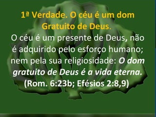 MISSÕES na IPBMISSÕES na IPB
Rev. AnisioRev. Anisio
maltanisio@yahoo.com.brmaltanisio@yahoo.com.br
1ª Verdade. O céu é um dom
Gratuito de Deus.
O céu é um presente de Deus, não
é adquirido pelo esforço humano;
nem pela sua religiosidade: O dom
gratuito de Deus é a vida eterna.
(Rom. 6:23b; Efésios 2:8,9)
 