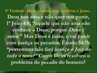MISSÕES na IPBMISSÕES na IPB
Rev. AnisioRev. Anisio
maltanisio@yahoo.com.brmaltanisio@yahoo.com.br
3ª Verdade. Deus é amor, mas também é Justo.
Deus nos ama e não quer nos punir,
1ª João 4:8; “aquele que não ama não
conhece a Deus; porque Deus é
amor.” Mas Deus é justo, e vai punir
com justiça os pecados. Êxodo 34:7b
“porventura não fará justiça o Juiz de
toda a terra?” Como Deus resolveu o
problema do pecado do homem?
 