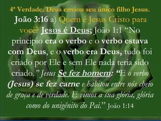 MISSÕES na IPBMISSÕES na IPB
Rev. AnisioRev. Anisio
maltanisio@yahoo.com.brmaltanisio@yahoo.com.br
4ª Verdade. Deus enviou seu único filho Jesus.
João 3:16 a) Quem é Jesus Cristo para
você? Jesus é Deus; João 1:1 “No
principio era o verbo e o verbo estava
com Deus, e o verbo era Deus, tudo foi
criado por Ele e sem Ele nada teria sido
criado.” Jesus Se fez homem: “E o verbo
(Jesus) se fez carne e habitou entre nós cheio
de graça e de verdade. E vimos a sua glória, glória
como do unigênito do Pai.” João 1:14
 
 