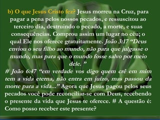 MISSÕES na IPBMISSÕES na IPB
Rev. AnisioRev. Anisio
maltanisio@yahoo.com.brmaltanisio@yahoo.com.br
b) O que Jesus Cristo fez? Jesus morreu na Cruz, para
pagar a pena pelos nossos pecados, e ressuscitou ao
terceiro dia, destruindo o pecado, a morte, e suas
consequências. Comprou assim um lugar no céu; o
qual Ele nos oferece gratuitamente. João 3:17 “Deus
enviou o seu filho ao mundo, não para que julgasse o
mundo, mas para que o mundo fosse salvo por meio
dele. ”
# João 6:47 “em verdade vos digo quem crê em mim
tem a vida eterna, não entra em juízo, mas passou da
morte para a vida...” Agora que Jesus pagou pelos seus
pecados você pode reconciliar-se com Deus, recebendo
o presente da vida que Jesus te oferece. # A questão é:
Como posso receber este presente?
 
