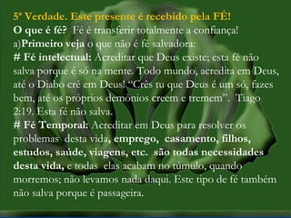 MISSÕES na IPBMISSÕES na IPB
Rev. AnisioRev. Anisio
maltanisio@yahoo.com.brmaltanisio@yahoo.com.br
5ª Verdade. Este presente é recebido pela FÉ!
O que é fé? Fé é transferir totalmente a confiança!
a)Primeiro veja o que não é fé salvadora:
# Fé intelectual: Acreditar que Deus existe; esta fé não
salva porque é só na mente. Todo mundo, acredita em Deus,
até o Diabo crê em Deus! “Crês tu que Deus é um só, fazes
bem, até os próprios demônios creem e tremem”. Tiago
2:19. Esta fé não salva.
# Fé Temporal: Acreditar em Deus para resolver os
problemas desta vida, emprego, casamento, filhos,
estudos, saúde, viagens, etc. são todas necessidades
desta vida, e todas elas acabam no túmulo, quando
morremos; não levamos nada daqui. Este tipo de fé também
não salva porque é passageira.
 