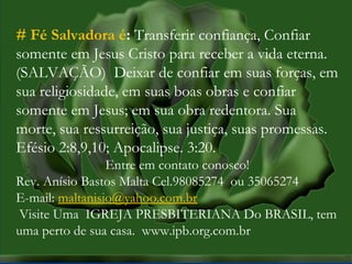 MISSÕES na IPBMISSÕES na IPB
Rev. AnisioRev. Anisio
maltanisio@yahoo.com.brmaltanisio@yahoo.com.br
# Fé Salvadora é: Transferir confiança, Confiar
somente em Jesus Cristo para receber a vida eterna.
(SALVAÇÃO) Deixar de confiar em suas forças, em
sua religiosidade, em suas boas obras e confiar
somente em Jesus; em sua obra redentora. Sua
morte, sua ressurreição, sua justiça, suas promessas.
Efésio 2:8,9,10; Apocalipse. 3:20.
Entre em contato conosco!
Rev. Anísio Bastos Malta Cel.98085274 ou 35065274
E-mail: maltanisio@yahoo.com.br
 Visite Uma IGREJA PRESBITERIANA Do BRASIL, tem
uma perto de sua casa. www.ipb.org.com.br
 
