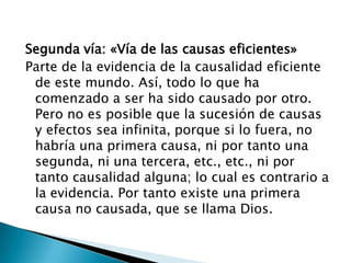 Segunda vía: «Vía de las causas eficientes»
Parte de la evidencia de la causalidad eficiente
 de este mundo. Así, todo lo que ha
 comenzado a ser ha sido causado por otro.
 Pero no es posible que la sucesión de causas
 y efectos sea infinita, porque si lo fuera, no
 habría una primera causa, ni por tanto una
 segunda, ni una tercera, etc., etc., ni por
 tanto causalidad alguna; lo cual es contrario a
 la evidencia. Por tanto existe una primera
 causa no causada, que se llama Dios.
 