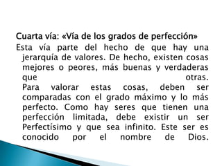 Cuarta vía: «Vía de los grados de perfección»
Esta vía parte del hecho de que hay una
 jerarquía de valores. De hecho, existen cosas
 mejores o peores, más buenas y verdaderas
 que                                      otras.
 Para valorar estas cosas, deben ser
 comparadas con el grado máximo y lo más
 perfecto. Como hay seres que tienen una
 perfección limitada, debe existir un ser
 Perfectísimo y que sea infinito. Este ser es
 conocido     por     el   nombre    de    Dios.
 