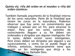 Quinta vía: «Vía del orden en el mundo» o «Vía del
 orden cósmico»

También llamada argumento de la finalidad interna
 de los seres naturales. Parte de la finalidad que
 tienen las cosas en la naturaleza. Podemos
 observar que hay seres sin conocimiento que
 trabajan y actúan por un fin, para alcanzar lo
 mejor. Para que los seres carentes de
 conocimiento lleguen a su fin deben ser
 ordenados o dirigidos por alguien inteligente. Por
 lo tanto, deben existir seres inteligentes.
 Pero éstos deben ser dirigidos por alguien y así
 sucesivamente, y como no se puede llegar al
 infinito, entonces, necesariamente tiene que
 existir un Ser inteligente que dirija a los
 demás, el cual es llamado Dios.
 