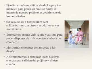 ❖ Ejercitarse en la mortiﬁcación de los propios
intereses para poner en nuestro centro el
interés de nuestro prójimo, especialmente de
los necesitados.
❖ Ser capaces de a tiempo libre para
solidarizarnos con otros y ayudarles en sus
necesidades.
❖ Esforzarnos en una vida sobria y austera para
poder disponer de más recursos a la hora de
compartir.
❖ Mostrarnos tolerantes con respecto a los
demás
❖ Acostumbrarnos a canalizar todas nuestras
energías para el bien del prójimo y el bien
común.
 