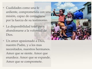 ❖ Cualidades como una fe
ardiente, comprometida con una
misión, capaz de contagiarse
por la fuerza de su testimonio.
❖ La disponibilidad total para
abandonarse a la voluntad de
Dios.
❖ Un amor apasionado a Dios,
nuestro Padre, y a los mas
necesitados, nuestros hermanos.
Amor que se siente. Amor que
enardece. Amor que se expande.
Amor que se compromete.
 