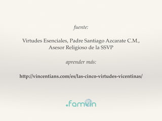 fuente:
Virtudes Esenciales, Padre Santiago Azcarate C.M.,
Asesor Religioso de la SSVP
aprender más:
http://vincentians.com/es/las-cinco-virtudes-vicentinas/
 