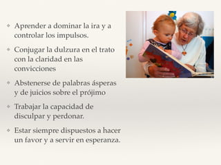 ❖ Aprender a dominar la ira y a
controlar los impulsos.
❖ Conjugar la dulzura en el trato
con la claridad en las
convicciones
❖ Abstenerse de palabras ásperas
y de juicios sobre el prójimo
❖ Trabajar la capacidad de
disculpar y perdonar.
❖ Estar siempre dispuestos a hacer
un favor y a servir en esperanza.
 