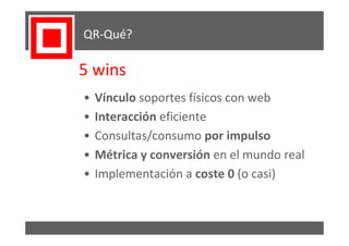 QR-Qué?

5 wins
•   Vínculo soportes físicos con web
•   Interacción eficiente
•   Consultas/consumo por impulso
•   Métrica y conversión en el mundo real
•   Implementación a coste 0 (o casi)
 