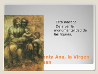 Esta inacaba.
                    Deja ver la
                   monumentalidad de
                   las figuras.




En Florencia: Santa Ana, la Virgen
el Niño y San Juan
 