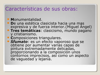 Características de sus obras:
 Monumentalidad.
 De una estética clasicistahacia una mas
  expresiva y de fuerza interior.(Miguel Ángel)
 Tres temáticas: clasicismo, mundo pagano
  y cristianismo.
 Composiciones triangulares.
 Sfumato: es un efecto vaporoso que se
  obtiene por aumentar varias capas de
  pintura extremadamente delicadas,
  proporcionando a la composición unos
  contornos imprecisos, así como un aspecto
  de vaguedad y lejanía.
 