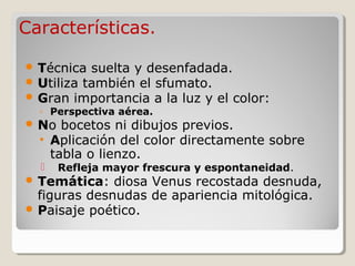 Características.

 Técnica suelta y desenfadada.
 Utiliza también el sfumato.
 Gran importancia a la luz y el color:
  ◦ Perspectiva aérea.
 No bocetos ni dibujos previos.
  • Aplicación del color directamente sobre
    tabla o lienzo.
     Refleja mayor frescura y espontaneidad.
 Temática:   diosa Venus recostada desnuda,
  figuras desnudas de apariencia mitológica.
 Paisaje poético.
 