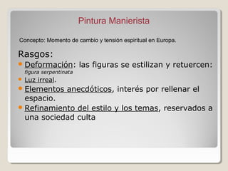 Pintura Manierista

Concepto: Momento de cambio y tensión espiritual en Europa.

Rasgos:
 Deformación:            las figuras se estilizan y retuercen:
    figura serpentinata
   Luz irreal.
 Elementos         anecdóticos, interés por rellenar el
  espacio.
 Refinamiento del estilo y los temas, reservados a
  una sociedad culta
 