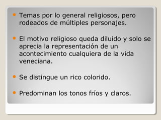    Temas por lo general religiosos, pero
    rodeados de múltiples personajes.

   El motivo religioso queda diluido y solo se
    aprecia la representación de un
    acontecimiento cualquiera de la vida
    veneciana.

   Se distingue un rico colorido.

   Predominan los tonos fríos y claros.
 
