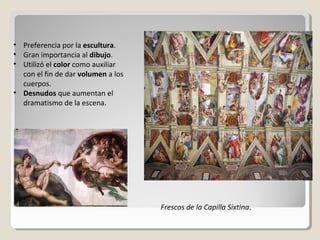 • Preferencia por la escultura.
• Gran importancia al dibujo.
• Utilizó el color como auxiliar
  con el fin de dar volumen a los
  cuerpos.
• Desnudos que aumentan el
  dramatismo de la escena.




                                    Frescos de la Capilla Sixtina.
 