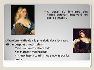 A    pesar de formarse con
                                  varios autores, desarrolló un
                                  estilo personal.




•Abandonó el dibujo y la pincelada detallista para
utilizar después una pincelada:
         •Muy suelta, casi abocetada.
         •De marcada modernidad
         •Incluso llegó a cambiar los pinceles por los
         dedos.
 