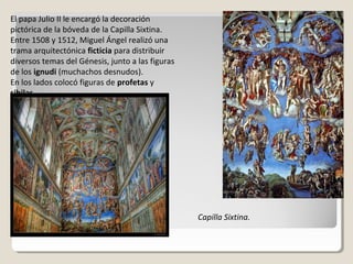 El papa Julio II le encargó la decoración
pictórica de la bóveda de la Capilla Sixtina.
Entre 1508 y 1512, Miguel Ángel realizó una
trama arquitectónica ficticia para distribuir
diversos temas del Génesis, junto a las figuras
de los ignudi (muchachos desnudos).
En los lados colocó figuras de profetas y
sibilas.




                                                  Capilla Sixtina.
 