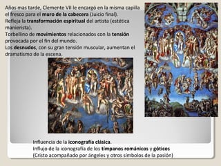 Años mas tarde, Clemente VII le encargó en la misma capilla
el fresco para el muro de la cabecera (Juicio final).
Refleja la transformación espiritual del artista (estética
manierista).
Torbellino de movimientos relacionados con la tensión
provocada por el fin del mundo.
Los desnudos, con su gran tensión muscular, aumentan el
dramatismo de la escena.




            Influencia de la iconografía clásica.
            Influjo de la iconografía de los tímpanos románicos y góticos
            (Cristo acompañado por ángeles y otros símbolos de la pasión)
 