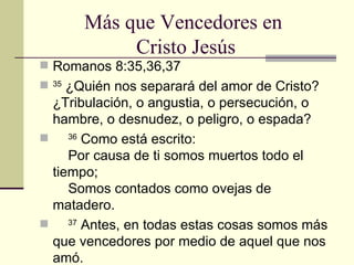 Más que Vencedores en  Cristo Jesús Romanos 8:35,36,37 35  ¿Quién nos separará del amor de Cristo? ¿Tribulación, o angustia, o persecución, o hambre, o desnudez, o peligro, o espada?       36  Como está escrito:      Por causa de ti somos muertos todo el tiempo;      Somos contados como ovejas de matadero.      37  Antes, en todas estas cosas somos más que vencedores por medio de aquel que nos amó. 