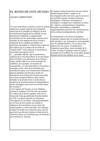 EL REINO DE ESTE MUNDO                              los lugares donde transcurre la novela. Emma
                                                    Susana Speratti-Piñero, señala en su
                                                    investigación sobre este texto, que la novela es
ALEJO CARPENTIER.-                                  un increíble mosaico de datos históricos,
                                                    mitológicos, religiosos, sociológicos y
                                                    etiológicos recogidos por Carpentier en libros
                                                    de viajeros, correspondencias, biografías,
"Lo real maravilloso comienza a serlo de manera manuales, historiadores, refundidos
inequívoca cuando surge de una inesperada           organizadamente para dar una versión literaria
alteración de la realidad (el milagro), de una      de las luchas de independencia de Haití
revelación privilegiada de la realidad, de una
iluminación inhabitual o singularmente              Al enfrentarnos a la novela no podemos
favorecedora de las inadvertidas riquezas de la     sospechar siquiera que los acontecimientos en
realidad, de una ampliación de las escalas y        ella narrados y sus personajes se correspondan
categorías de la realidad, percibidas con           con la realidad histórica. La novela es mas
particular intensidad en virtud de una exaltación mítica real, nos acerca al mundo de lo
del espíritu que lo conduce de un modo de           fantástico-maravilloso como resultado de la
“estado límite”. Para empezar la sensación de       visión de Alejo Carpentier sobre los hechos
maravilloso presupone una fe.                       extraídos de la realidad. Poco mas debo agregar
»[…] pensaba, además, que esa presencia y           después de lees las palabras de su Autor.
vigencia de lo real maravilloso no era privilegio
único de Haití, sino patrimonio de la América
entera, donde todavía no se ha terminado de
establecer, por ejemplo, un recuento de
cosmogonías. Lo real maravilloso se encuentra a
cada paso en las vidas de los hombres que
inscribieron fechas en la historia del Continente y
dejaron apellidos aún llevados: desde los
buscadores de la Fuente de la Eterna Juventud,
de la áurea ciudad de Manoa, hasta ciertos
rebeldes de la primera hora o ciertos héroes
modernos de nuestras guerras de independencia
de tan mitológica traza como la coronela Juana
de Azurduy»".
«A mi regreso de Europa, ya en La Habana
comencé a trabajar en El reino de este mundo.
Un esbozo de su primer capítulo salió en La
Gaceta de Cuba que publicaba Nicolás Guillén
en 1943. La obra la terminé en Venezuela.
»En algunos de mis libros, más particularmente
en El reino de este mundo, he sufrido la
influencia del surrealismo en mi visión del
mundo poético y onírico de Haití. Sin embargo,
siempre he tenido una conciencia muy clara de
que tenía una obra por realizar en función de la
América Latina, ese continente que me interesa y
me concierne al máximo.

 .
 
